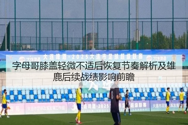 字母哥膝盖轻微不适后恢复节奏解析及雄鹿后续战绩影响前瞻