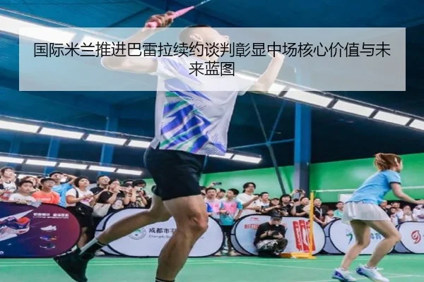 国际米兰推进巴雷拉续约谈判彰显中场核心价值与未来蓝图