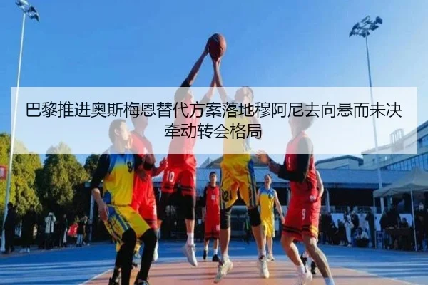 巴黎推进奥斯梅恩替代方案落地穆阿尼去向悬而未决牵动转会格局