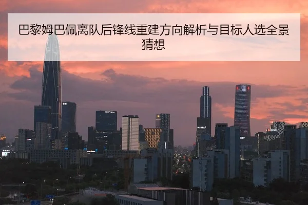 巴黎姆巴佩离队后锋线重建方向解析与目标人选全景猜想