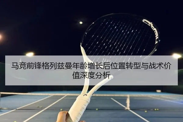 马竞前锋格列兹曼年龄增长后位置转型与战术价值深度分析