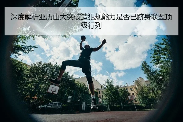 深度解析亚历山大突破造犯规能力是否已跻身联盟顶级行列