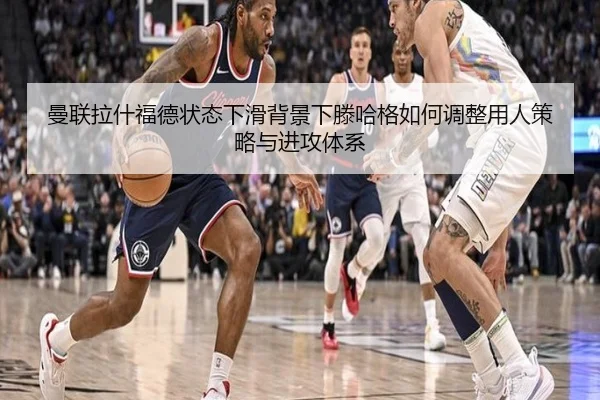 曼联拉什福德状态下滑背景下滕哈格如何调整用人策略与进攻体系