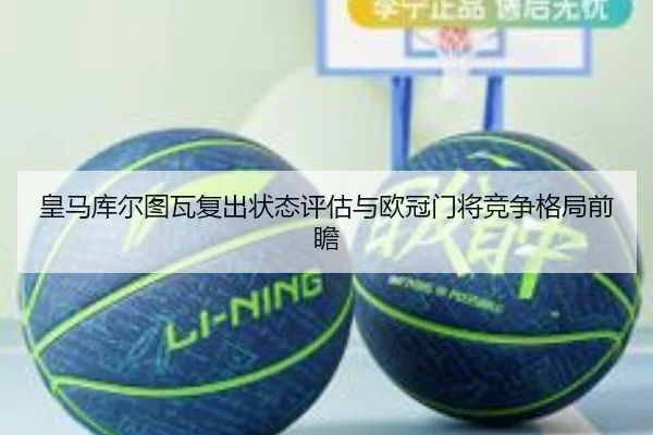 皇马库尔图瓦复出状态评估与欧冠门将竞争格局前瞻
