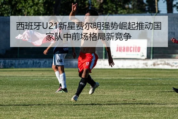 西班牙U21新星费尔明强势崛起推动国家队中前场格局新竞争