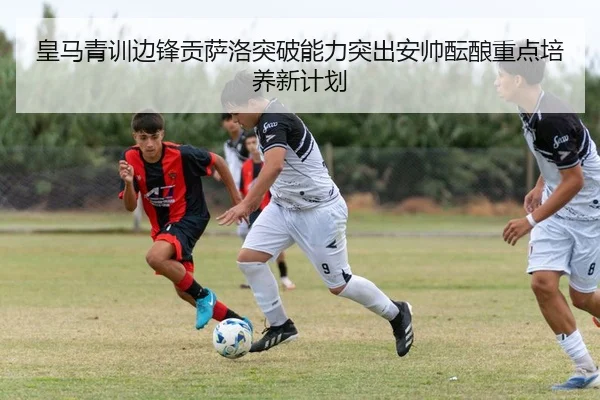 皇马青训边锋贡萨洛突破能力突出安帅酝酿重点培养新计划