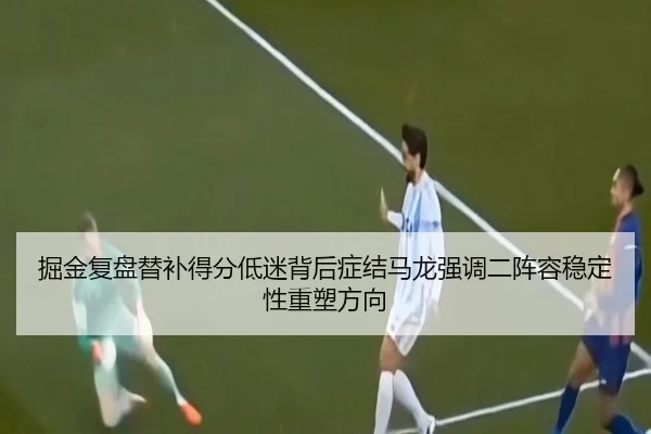 掘金复盘替补得分低迷背后症结马龙强调二阵容稳定性重塑方向